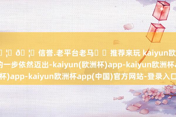 🦄🦄信誉.老平台老马✔️推荐来玩 kaiyun欧洲杯app但最迫切的一步依然迈出-kaiyun(欧洲杯)app-kaiyun欧洲杯app(中国)官方网站-登录入口