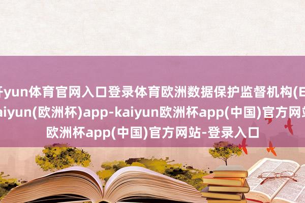 开yun体育官网入口登录体育欧洲数据保护监督机构(EDPS)暗意-kaiyun(欧洲杯)app-kaiyun欧洲杯app(中国)官方网站-登录入口