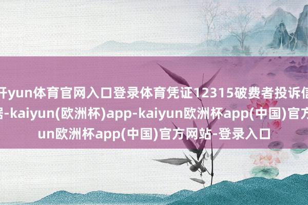 开yun体育官网入口登录体育凭证12315破费者投诉信息公示平台数据-kaiyun(欧洲杯)app-kaiyun欧洲杯app(中国)官方网站-登录入口