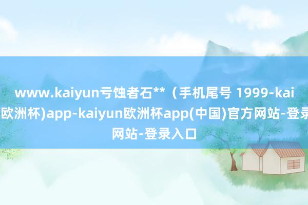 www.kaiyun亏蚀者石**（手机尾号 1999-kaiyun(欧洲杯)app-kaiyun欧洲杯app(中国)官方网站-登录入口