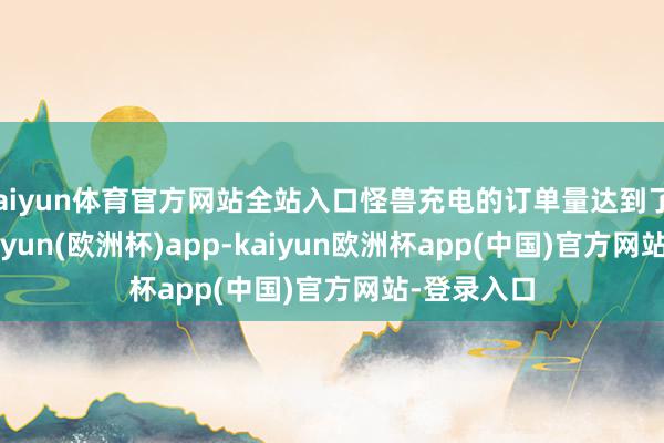 kaiyun体育官方网站全站入口怪兽充电的订单量达到了1.55亿-kaiyun(欧洲杯)app-kaiyun欧洲杯app(中国)官方网站-登录入口