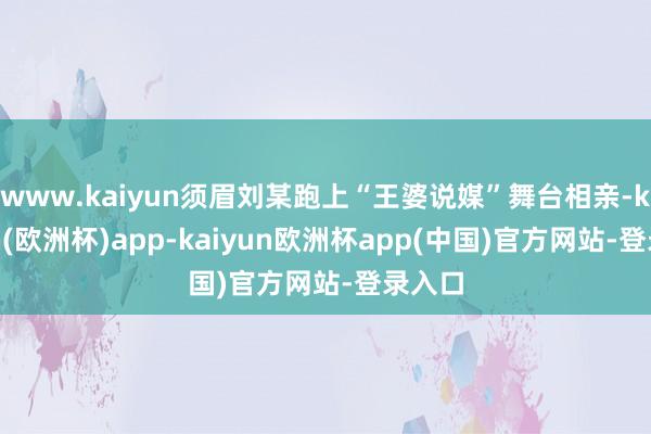 www.kaiyun须眉刘某跑上“王婆说媒”舞台相亲-kaiyun(欧洲杯)app-kaiyun欧洲杯app(中国)官方网站-登录入口