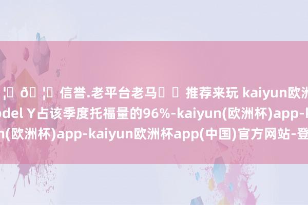 🦄🦄信誉.老平台老马✔️推荐来玩 kaiyun欧洲杯app这款车和Model Y占该季度托福量的96%-kaiyun(欧洲杯)app-kaiyun欧洲杯app(中国)官方网站-登录入口