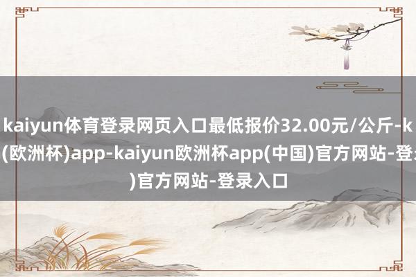 kaiyun体育登录网页入口最低报价32.00元/公斤-kaiyun(欧洲杯)app-kaiyun欧洲杯app(中国)官方网站-登录入口