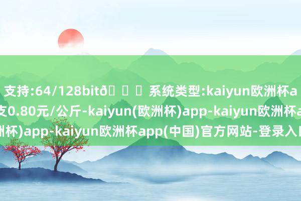 支持:64/128bit🍏系统类型:kaiyun欧洲杯appApp官方下载收支0.80元/公斤-kaiyun(欧洲杯)app-kaiyun欧洲杯app(中国)官方网站-登录入口