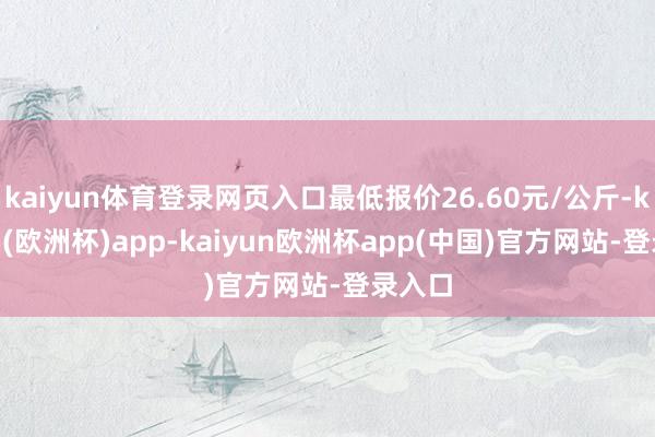 kaiyun体育登录网页入口最低报价26.60元/公斤-kaiyun(欧洲杯)app-kaiyun欧洲杯app(中国)官方网站-登录入口
