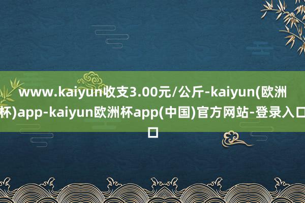 www.kaiyun收支3.00元/公斤-kaiyun(欧洲杯)app-kaiyun欧洲杯app(中国)官方网站-登录入口