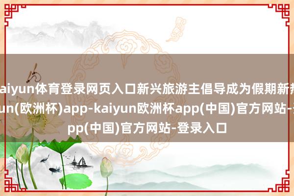kaiyun体育登录网页入口新兴旅游主倡导成为假期新热门-kaiyun(欧洲杯)app-kaiyun欧洲杯app(中国)官方网站-登录入口