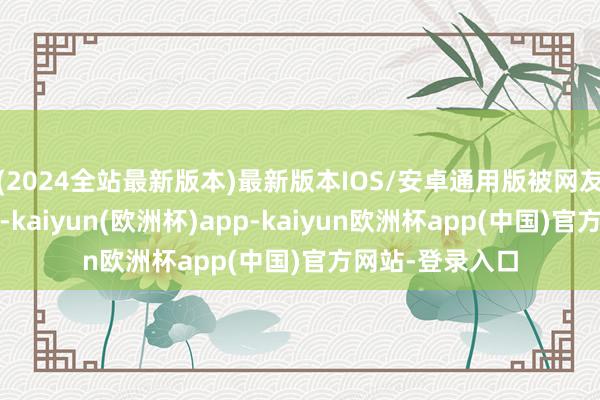 (2024全站最新版本)最新版本IOS/安卓通用版被网友笑称“年岁6岁-kaiyun(欧洲杯)app-kaiyun欧洲杯app(中国)官方网站-登录入口
