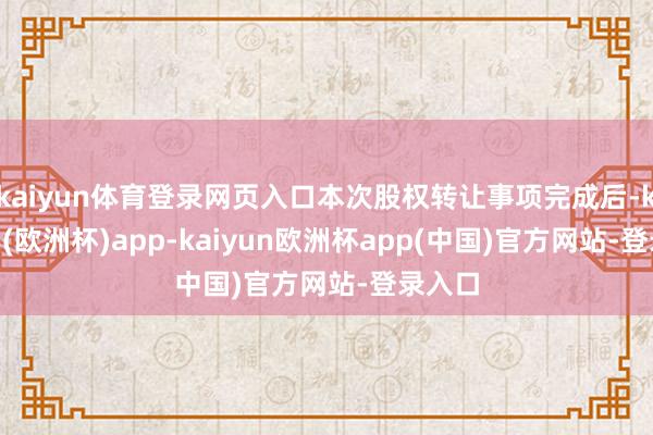 kaiyun体育登录网页入口本次股权转让事项完成后-kaiyun(欧洲杯)app-kaiyun欧洲杯app(中国)官方网站-登录入口