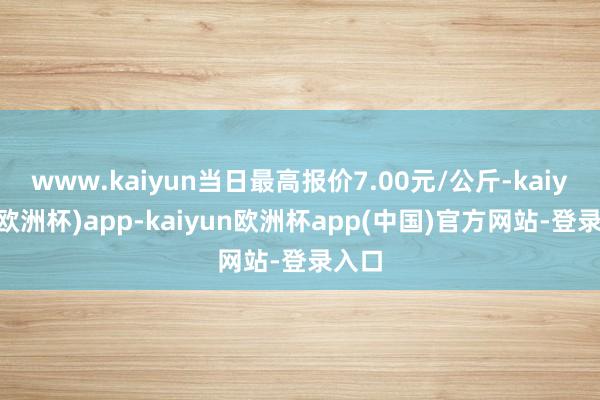 www.kaiyun当日最高报价7.00元/公斤-kaiyun(欧洲杯)app-kaiyun欧洲杯app(中国)官方网站-登录入口