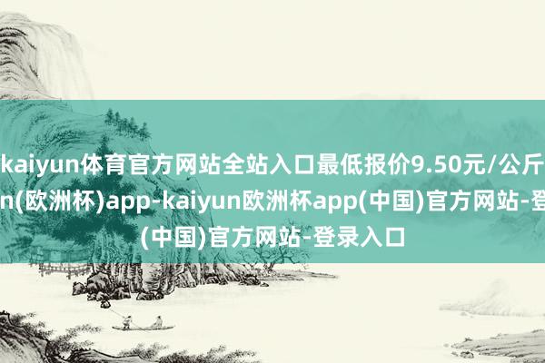 kaiyun体育官方网站全站入口最低报价9.50元/公斤-kaiyun(欧洲杯)app-kaiyun欧洲杯app(中国)官方网站-登录入口