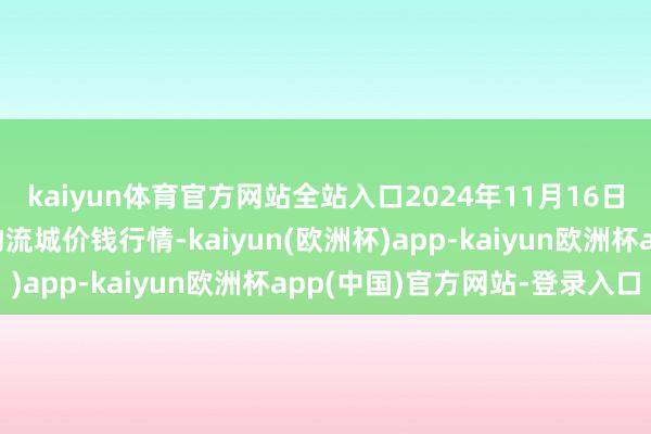 kaiyun体育官方网站全站入口2024年11月16日山东凯盛海外农居品物流城价钱行情-kaiyun(欧洲杯)app-kaiyun欧洲杯app(中国)官方网站-登录入口