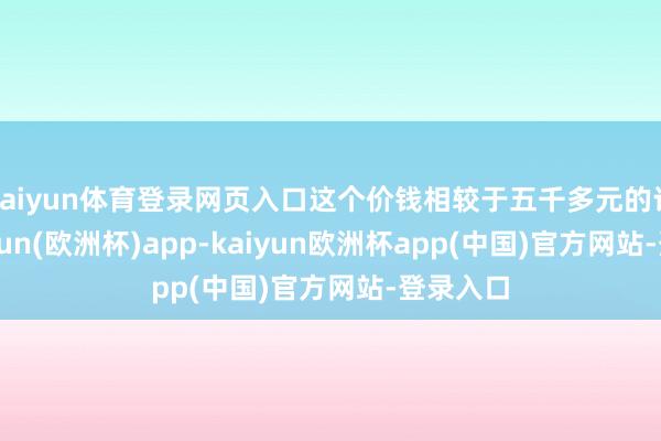 kaiyun体育登录网页入口这个价钱相较于五千多元的订价-kaiyun(欧洲杯)app-kaiyun欧洲杯app(中国)官方网站-登录入口