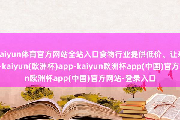 kaiyun体育官方网站全站入口食物行业提供低价、让东谈主上瘾食物-kaiyun(欧洲杯)app-kaiyun欧洲杯app(中国)官方网站-登录入口