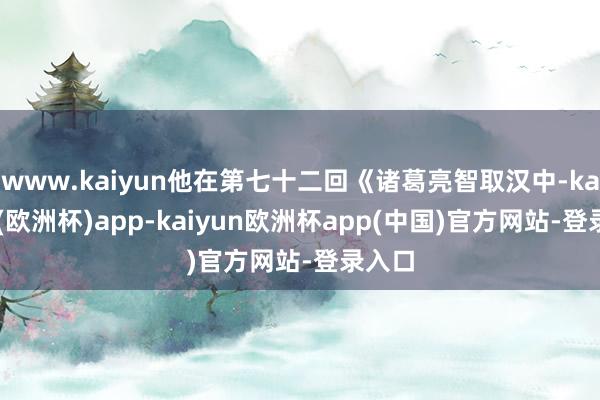 www.kaiyun他在第七十二回《诸葛亮智取汉中-kaiyun(欧洲杯)app-kaiyun欧洲杯app(中国)官方网站-登录入口
