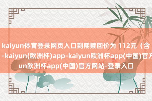 kaiyun体育登录网页入口到期赎回价为 112元（含临了一期利息）-kaiyun(欧洲杯)app-kaiyun欧洲杯app(中国)官方网站-登录入口