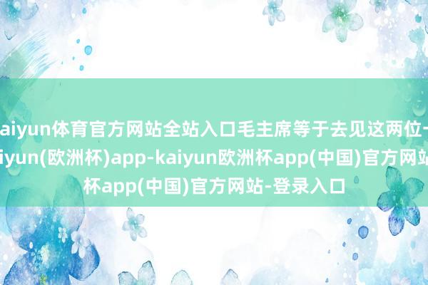 kaiyun体育官方网站全站入口毛主席等于去见这两位一又友的-kaiyun(欧洲杯)app-kaiyun欧洲杯app(中国)官方网站-登录入口