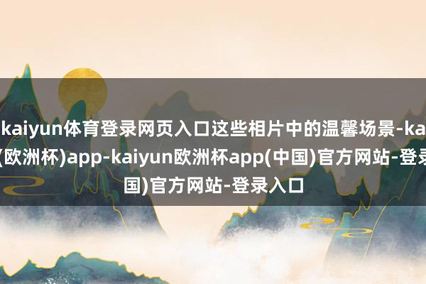 kaiyun体育登录网页入口这些相片中的温馨场景-kaiyun(欧洲杯)app-kaiyun欧洲杯app(中国)官方网站-登录入口