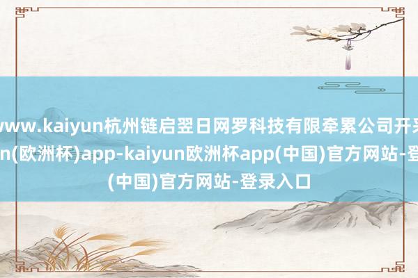 www.kaiyun杭州链启翌日网罗科技有限牵累公司开采-kaiyun(欧洲杯)app-kaiyun欧洲杯app(中国)官方网站-登录入口