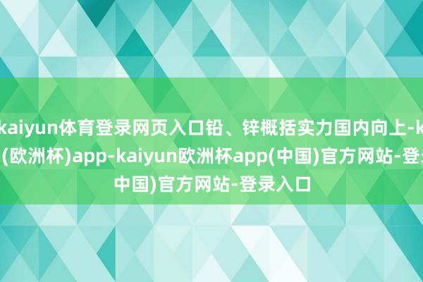 kaiyun体育登录网页入口铅、锌概括实力国内向上-kaiyun(欧洲杯)app-kaiyun欧洲杯app(中国)官方网站-登录入口