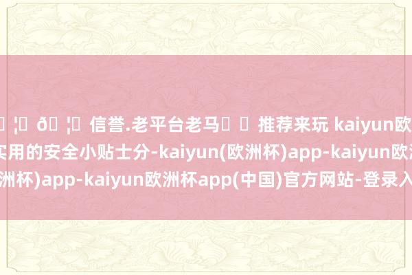 🦄🦄信誉.老平台老马✔️推荐来玩 kaiyun欧洲杯app内含种种实用的安全小贴士分-kaiyun(欧洲杯)app-kaiyun欧洲杯app(中国)官方网站-登录入口