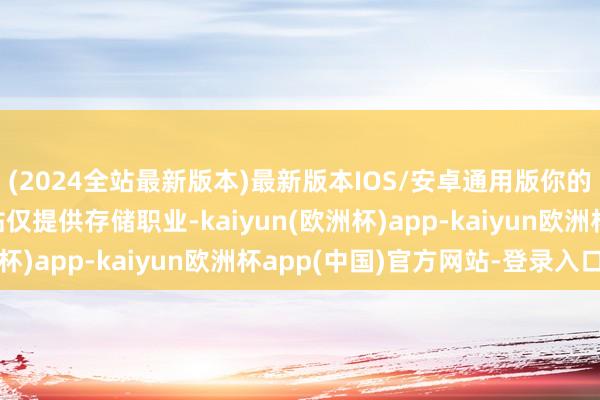 (2024全站最新版本)最新版本IOS/安卓通用版你的钞票翻了几倍呢？本站仅提供存储职业-kaiyun(欧洲杯)app-kaiyun欧洲杯app(中国)官方网站-登录入口