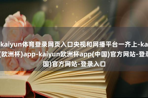 kaiyun体育登录网页入口央视和网播平台一齐上-kaiyun(欧洲杯)app-kaiyun欧洲杯app(中国)官方网站-登录入口