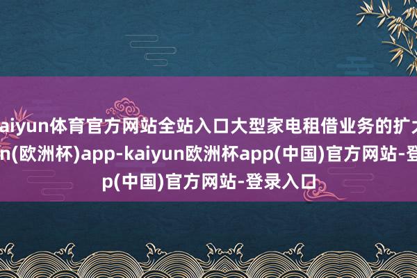 kaiyun体育官方网站全站入口大型家电租借业务的扩大-kaiyun(欧洲杯)app-kaiyun欧洲杯app(中国)官方网站-登录入口