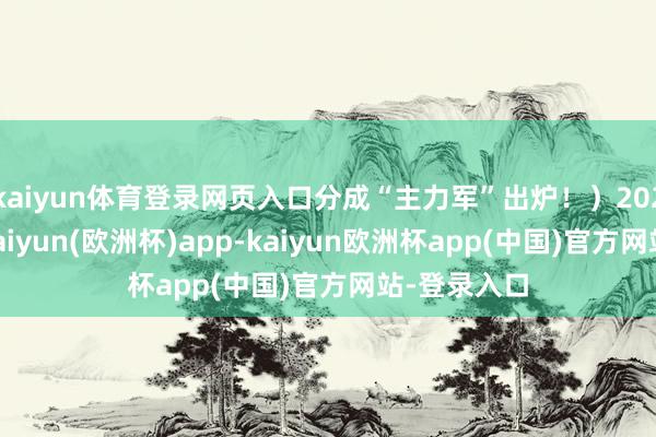 kaiyun体育登录网页入口分成“主力军”出炉！）2024年以来-kaiyun(欧洲杯)app-kaiyun欧洲杯app(中国)官方网站-登录入口