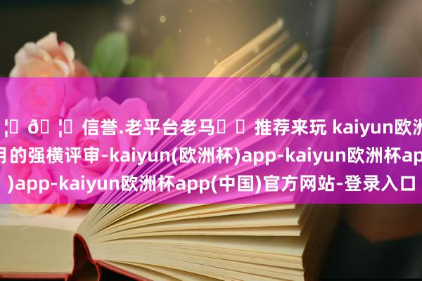 🦄🦄信誉.老平台老马✔️推荐来玩 kaiyun欧洲杯app资格了近2个月的强横评审-kaiyun(欧洲杯)app-kaiyun欧洲杯app(中国)官方网站-登录入口