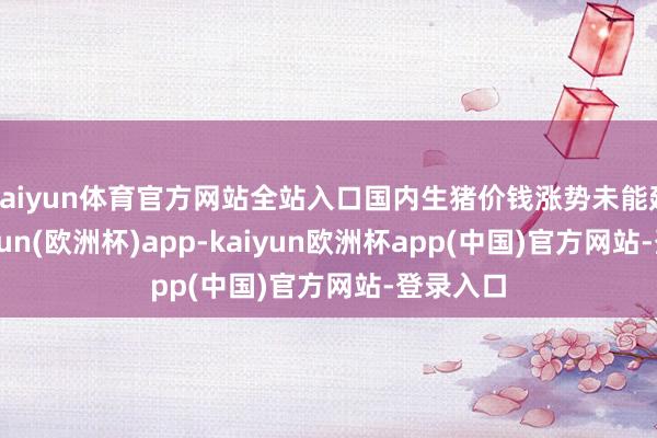 kaiyun体育官方网站全站入口国内生猪价钱涨势未能延续-kaiyun(欧洲杯)app-kaiyun欧洲杯app(中国)官方网站-登录入口