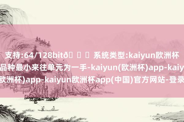 支持:64/128bit🍏系统类型:kaiyun欧洲杯appApp官方下载该品种最小来往单元为一手-kaiyun(欧洲杯)app-kaiyun欧洲杯app(中国)官方网站-登录入口