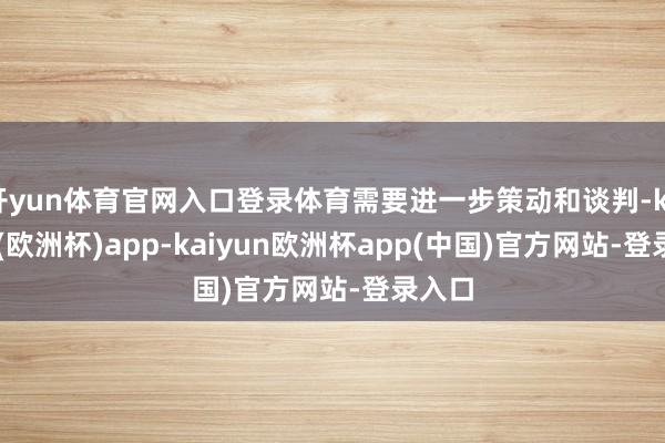 开yun体育官网入口登录体育需要进一步策动和谈判-kaiyun(欧洲杯)app-kaiyun欧洲杯app(中国)官方网站-登录入口