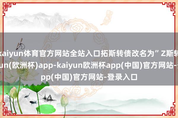 kaiyun体育官方网站全站入口拓斯转债改名为”Z斯转债-kaiyun(欧洲杯)app-kaiyun欧洲杯app(中国)官方网站-登录入口