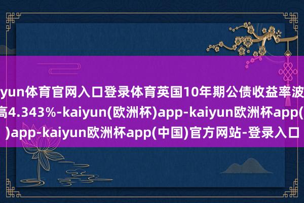 开yun体育官网入口登录体育英国10年期公债收益率波及11月26日以来新高4.343%-kaiyun(欧洲杯)app-kaiyun欧洲杯app(中国)官方网站-登录入口