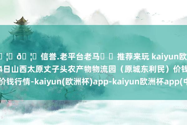 🦄🦄信誉.老平台老马✔️推荐来玩 kaiyun欧洲杯app2024年12月14日山西太原丈子头农产物物流园(原城东利民)价钱行情-kaiyun(欧洲杯)app-kaiyun欧洲杯app(中国)官方网站-登录入口