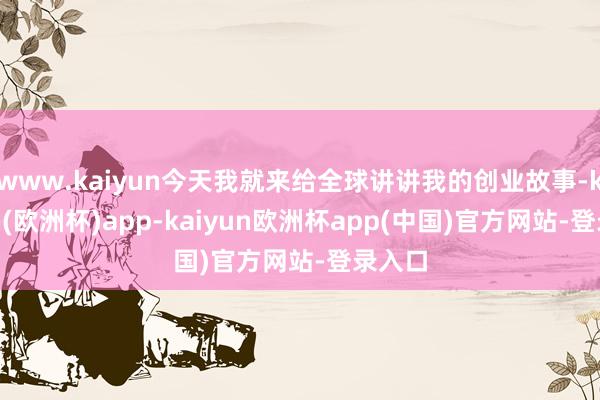 www.kaiyun今天我就来给全球讲讲我的创业故事-kaiyun(欧洲杯)app-kaiyun欧洲杯app(中国)官方网站-登录入口