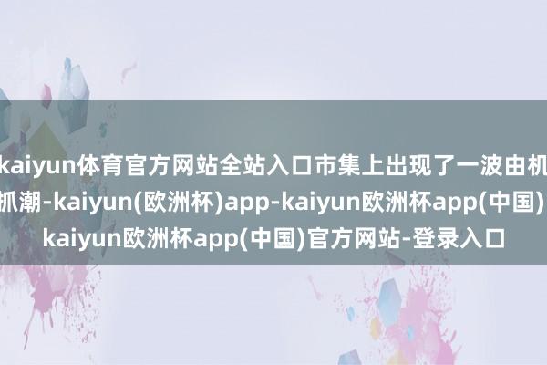 kaiyun体育官方网站全站入口市集上出现了一波由机构投资者主导的减抓潮-kaiyun(欧洲杯)app-kaiyun欧洲杯app(中国)官方网站-登录入口