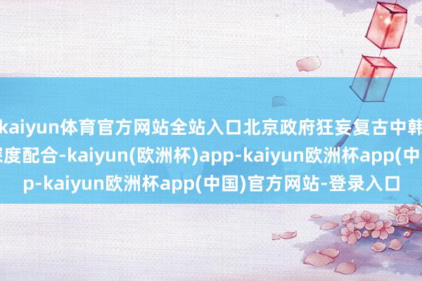 kaiyun体育官方网站全站入口北京政府狂妄复古中韩两国在汽车行业的深度配合-kaiyun(欧洲杯)app-kaiyun欧洲杯app(中国)官方网站-登录入口