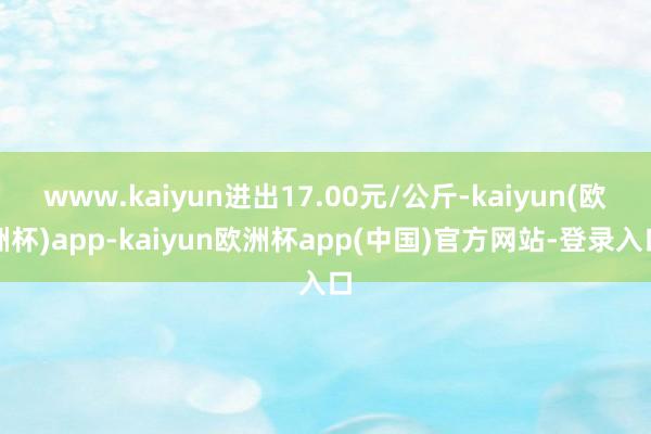 www.kaiyun进出17.00元/公斤-kaiyun(欧洲杯)app-kaiyun欧洲杯app(中国)官方网站-登录入口