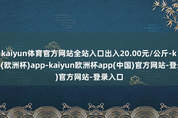 kaiyun体育官方网站全站入口出入20.00元/公斤-kaiyun(欧洲杯)app-kaiyun欧洲杯app(中国)官方网站-登录入口
