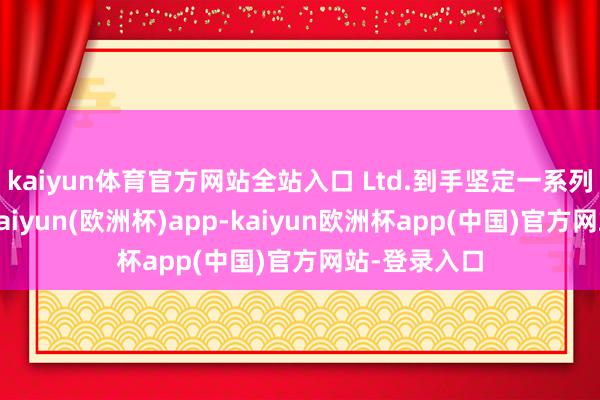 kaiyun体育官方网站全站入口 Ltd.到手坚定一系列遑急条约-kaiyun(欧洲杯)app-kaiyun欧洲杯app(中国)官方网站-登录入口