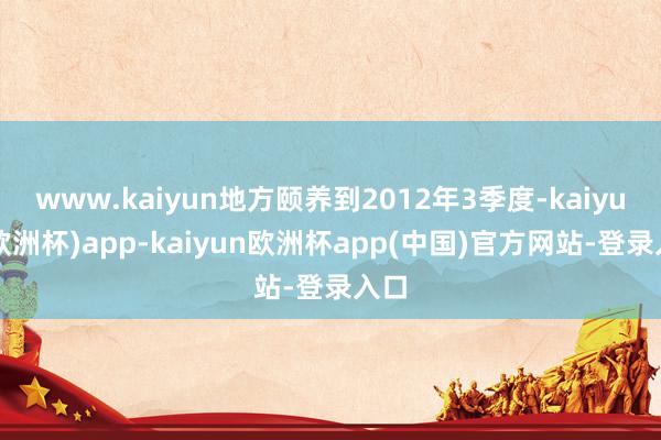 www.kaiyun地方颐养到2012年3季度-kaiyun(欧洲杯)app-kaiyun欧洲杯app(中国)官方网站-登录入口