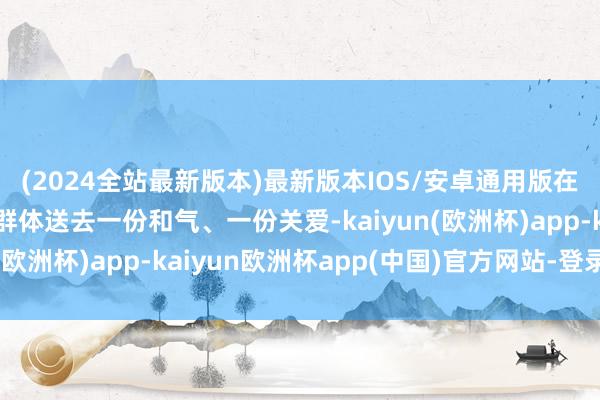 (2024全站最新版本)最新版本IOS/安卓通用版在极冷来袭时为新处事群体送去一份和气、一份关爱-kaiyun(欧洲杯)app-kaiyun欧洲杯app(中国)官方网站-登录入口