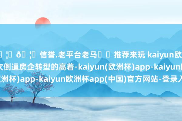 🦄🦄信誉.老平台老马✔️推荐来玩 kaiyun欧洲杯app这亦然一次倒逼房企转型的高着-kaiyun(欧洲杯)app-kaiyun欧洲杯app(中国)官方网站-登录入口