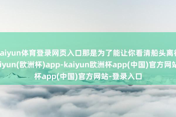 kaiyun体育登录网页入口那是为了能让你看清船头离得有多远-kaiyun(欧洲杯)app-kaiyun欧洲杯app(中国)官方网站-登录入口