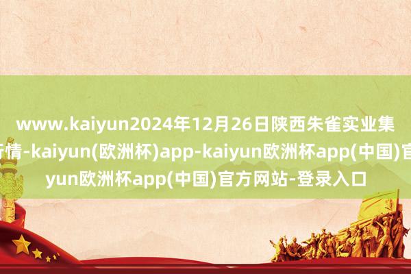 www.kaiyun2024年12月26日陕西朱雀实业集团有限公司价钱行情-kaiyun(欧洲杯)app-kaiyun欧洲杯app(中国)官方网站-登录入口
