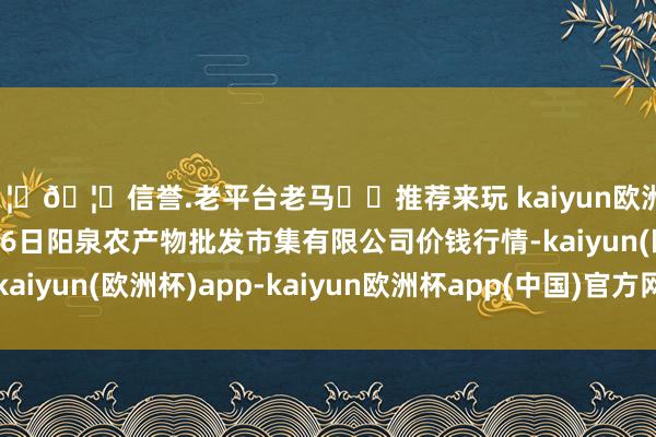 🦄🦄信誉.老平台老马✔️推荐来玩 kaiyun欧洲杯app2024年12月26日阳泉农产物批发市集有限公司价钱行情-kaiyun(欧洲杯)app-kaiyun欧洲杯app(中国)官方网站-登录入口