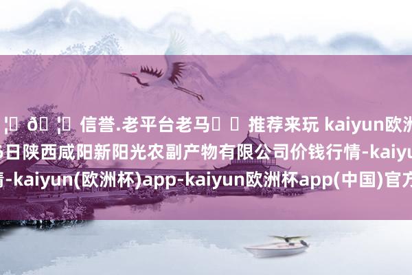 🦄🦄信誉.老平台老马✔️推荐来玩 kaiyun欧洲杯app2024年12月26日陕西咸阳新阳光农副产物有限公司价钱行情-kaiyun(欧洲杯)app-kaiyun欧洲杯app(中国)官方网站-登录入口